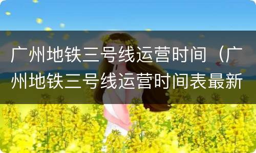广州地铁三号线运营时间（广州地铁三号线运营时间表最新）