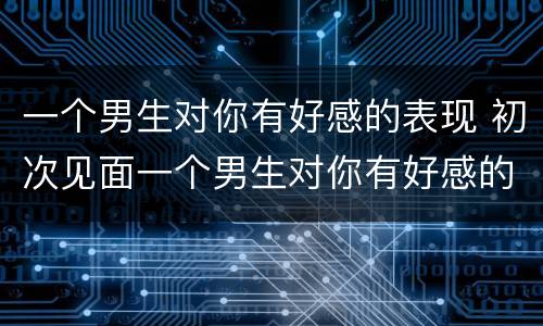 一个男生对你有好感的表现 初次见面一个男生对你有好感的表现
