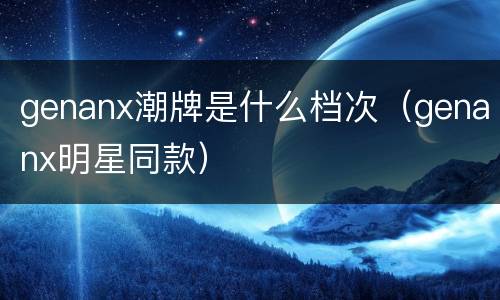 genanx潮牌是什么档次（genanx明星同款）