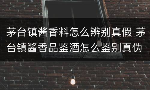 茅台镇酱香料怎么辨别真假 茅台镇酱香品鉴酒怎么鉴别真伪