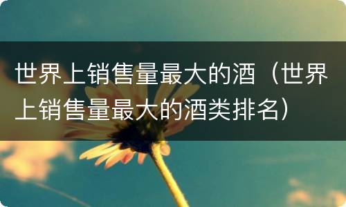 世界上销售量最大的酒（世界上销售量最大的酒类排名）