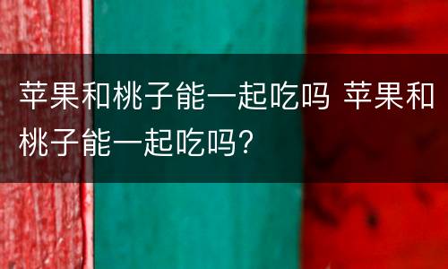 苹果和桃子能一起吃吗 苹果和桃子能一起吃吗?