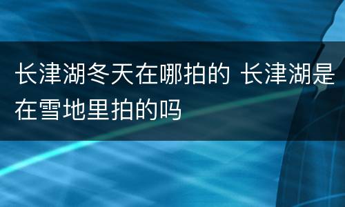 长津湖冬天在哪拍的 长津湖是在雪地里拍的吗