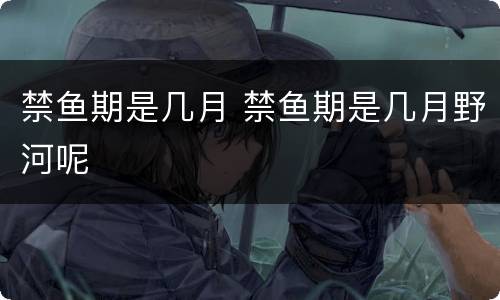 禁鱼期是几月 禁鱼期是几月野河呢