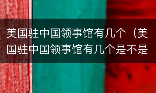 美国驻中国领事馆有几个（美国驻中国领事馆有几个是不是都能面签）