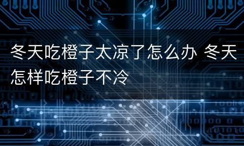 冬天吃橙子太凉了怎么办 冬天怎样吃橙子不冷