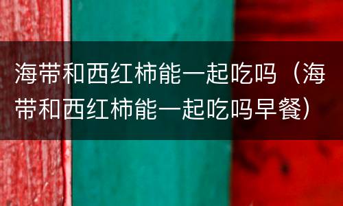 海带和西红柿能一起吃吗（海带和西红柿能一起吃吗早餐）