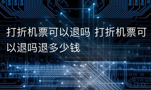 打折机票可以退吗 打折机票可以退吗退多少钱