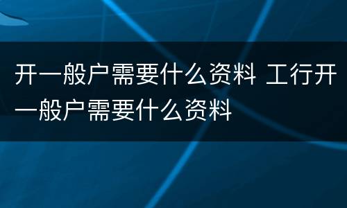 开一般户需要什么资料 工行开一般户需要什么资料