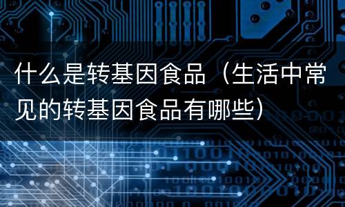什么是转基因食品（生活中常见的转基因食品有哪些）