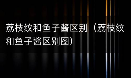 荔枝纹和鱼子酱区别（荔枝纹和鱼子酱区别图）