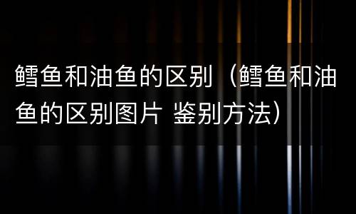 鳕鱼和油鱼的区别（鳕鱼和油鱼的区别图片 鉴别方法）