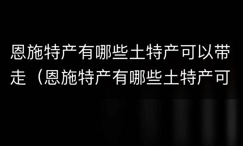 恩施特产有哪些土特产可以带走（恩施特产有哪些土特产可以带走吃的）