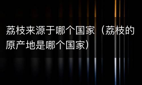 荔枝来源于哪个国家（荔枝的原产地是哪个国家）