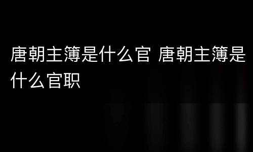 唐朝主簿是什么官 唐朝主簿是什么官职