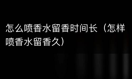 怎么喷香水留香时间长（怎样喷香水留香久）