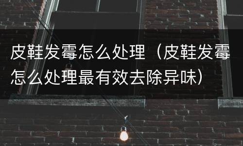 皮鞋发霉怎么处理（皮鞋发霉怎么处理最有效去除异味）