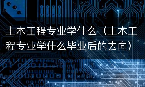 土木工程专业学什么（土木工程专业学什么毕业后的去向）
