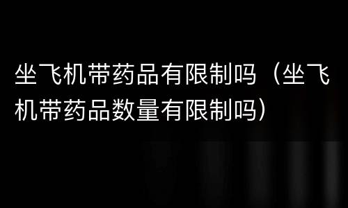 坐飞机带药品有限制吗（坐飞机带药品数量有限制吗）