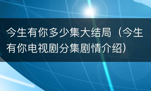 今生有你多少集大结局（今生有你电视剧分集剧情介绍）