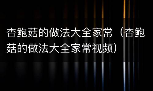 杏鲍菇的做法大全家常（杏鲍菇的做法大全家常视频）