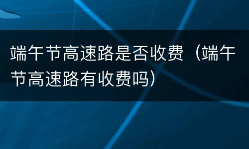 端午节高速路是否收费（端午节高速路有收费吗）