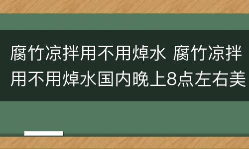 腐竹凉拌用不用焯水 腐竹凉拌用不用焯水国内晚上8点左右美国什么时间