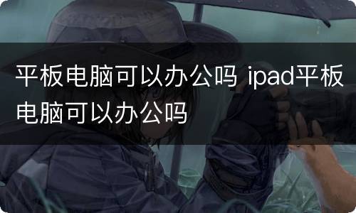 平板电脑可以办公吗 ipad平板电脑可以办公吗