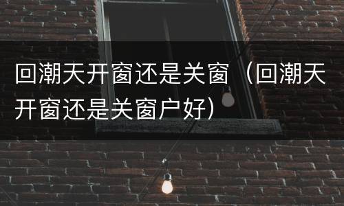 回潮天开窗还是关窗（回潮天开窗还是关窗户好）