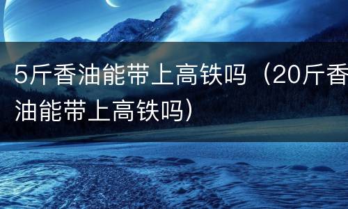 5斤香油能带上高铁吗（20斤香油能带上高铁吗）