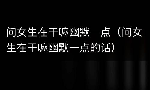 问女生在干嘛幽默一点（问女生在干嘛幽默一点的话）