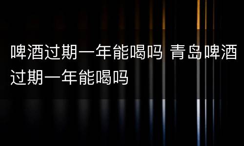 啤酒过期一年能喝吗 青岛啤酒过期一年能喝吗