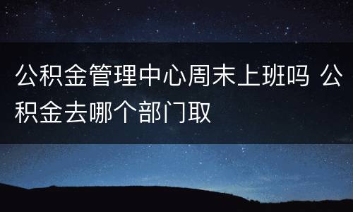 公积金管理中心周末上班吗 公积金去哪个部门取