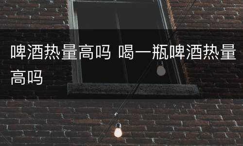 啤酒热量高吗 喝一瓶啤酒热量高吗