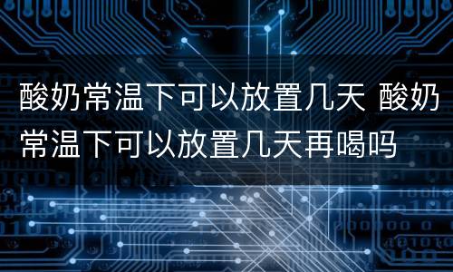 酸奶常温下可以放置几天 酸奶常温下可以放置几天再喝吗