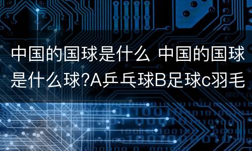 中国的国球是什么 中国的国球是什么球?A乒乓球B足球c羽毛球