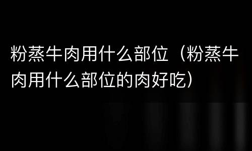 粉蒸牛肉用什么部位（粉蒸牛肉用什么部位的肉好吃）