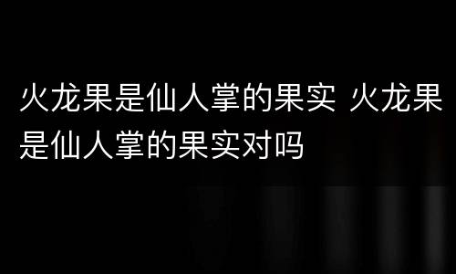 火龙果是仙人掌的果实 火龙果是仙人掌的果实对吗