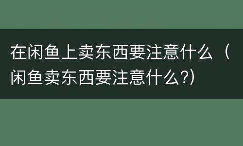 在闲鱼上卖东西要注意什么（闲鱼卖东西要注意什么?）
