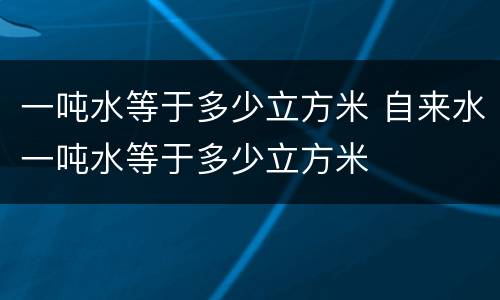 一吨水等于多少立方米 自来水一吨水等于多少立方米