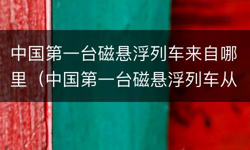 中国第一台磁悬浮列车来自哪里（中国第一台磁悬浮列车从哪里来）