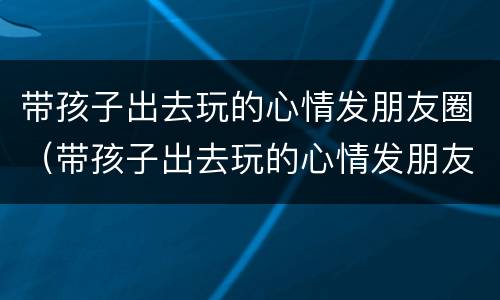 带孩子出去玩的心情发朋友圈（带孩子出去玩的心情发朋友圈短句子）