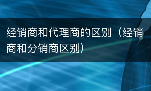 经销商和代理商的区别（经销商和分销商区别）