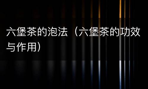 六堡茶的泡法（六堡茶的功效与作用）