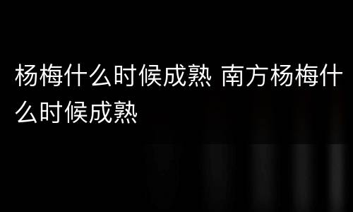 杨梅什么时候成熟 南方杨梅什么时候成熟