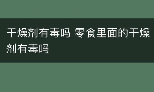 干燥剂有毒吗 零食里面的干燥剂有毒吗