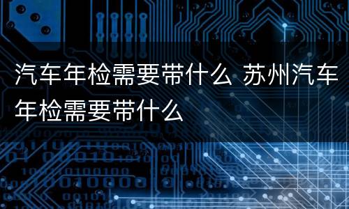汽车年检需要带什么 苏州汽车年检需要带什么