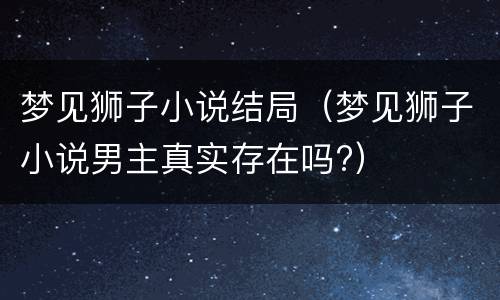梦见狮子小说结局（梦见狮子小说男主真实存在吗?）