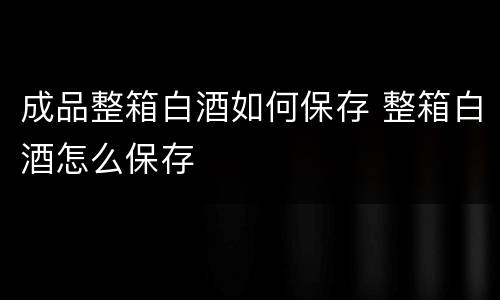 成品整箱白酒如何保存 整箱白酒怎么保存