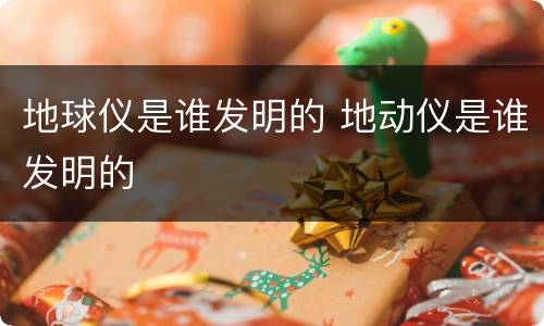 地球仪是谁发明的 地动仪是谁发明的